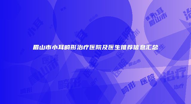 眉山市小耳畸形治疗医院及医生推荐信息汇总