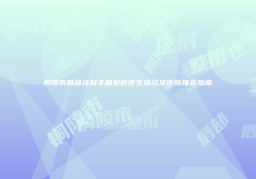 铜陵市唇部注射丰唇整形医生排名及医院推荐指南