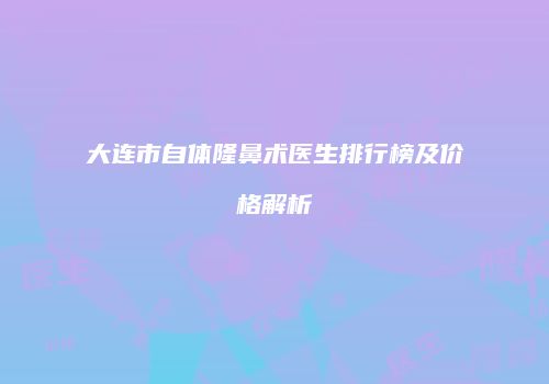 大连市自体隆鼻术医生排行榜及价格解析