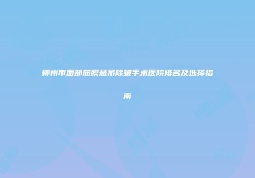 柳州市面部筋膜悬吊除皱手术医院排名及选择指南
