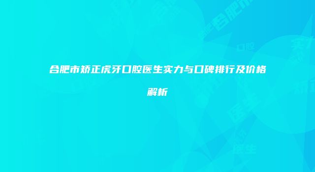 合肥市矫正虎牙口腔医生实力与口碑排行及价格解析