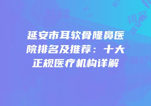延安市耳软骨隆鼻医院排名及推荐：十大正规医疗机构详解