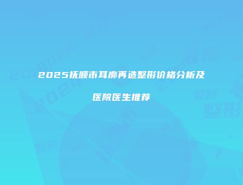 2025抚顺市耳廓再造整形价格分析及医院医生推荐