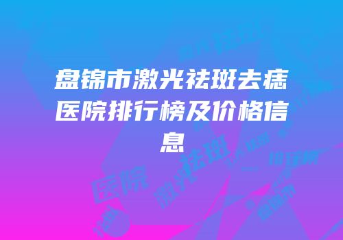 盘锦市激光祛斑去痣医院排行榜及价格信息