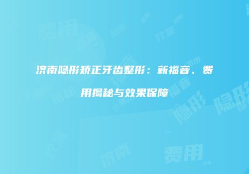 济南隐形矫正牙齿整形：新福音、费用揭秘与效果保障