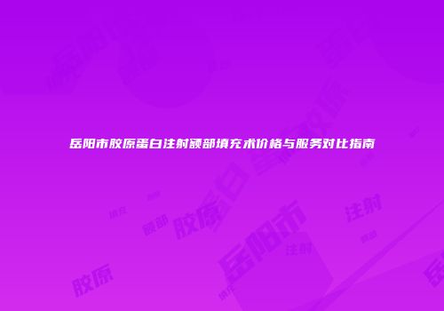 岳阳市胶原蛋白注射额部填充术价格与服务对比指南