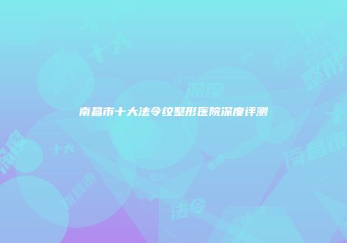 南昌市十大法令纹整形医院深度评测