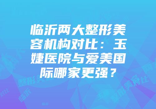 临沂两大整形美容机构对比：玉婕医院与爱美国际哪家更强？