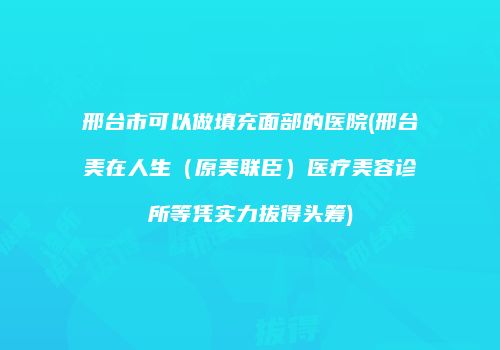 邢台市可以做填充面部的医院(邢台美在人生（原美联臣）医疗美容诊所等凭实力拔得头筹)