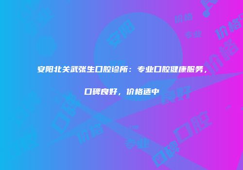 安阳北关武张生口腔诊所：专业口腔健康服务，口碑良好，价格适中