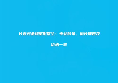长春刘金梅整形医生：专业背景、擅长项目及价格一览