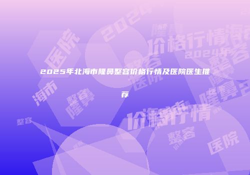 2025年北海市隆鼻整容价格行情及医院医生推荐