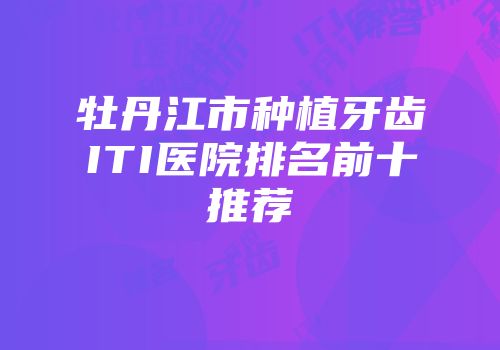 牡丹江市种植牙齿ITI医院排名前十推荐