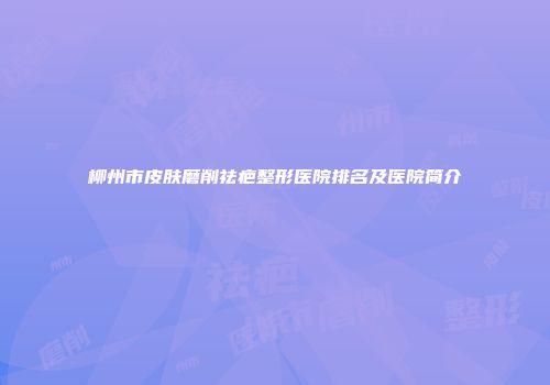 柳州市皮肤磨削祛疤整形医院排名及医院简介