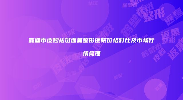 鹤壁市皮秒祛斑返黑整形医院价格对比及市场行情梳理