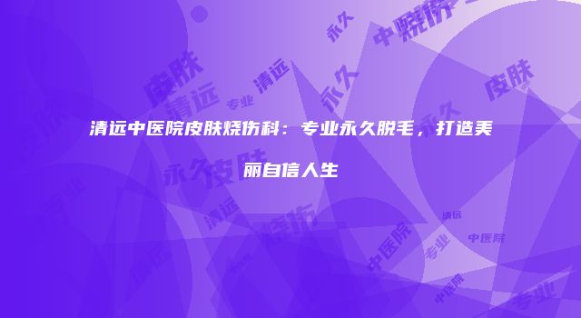 清远中医院皮肤烧伤科：专业永久脱毛，打造美丽自信人生