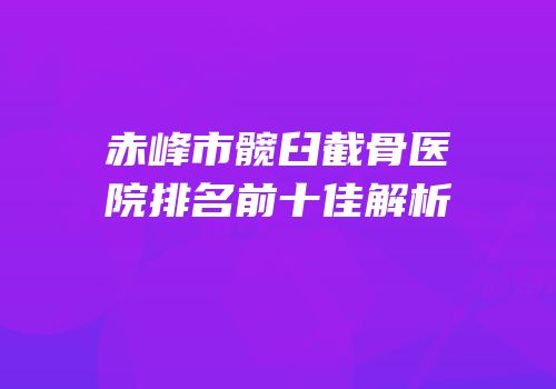 赤峰市髋臼截骨医院排名前十佳解析