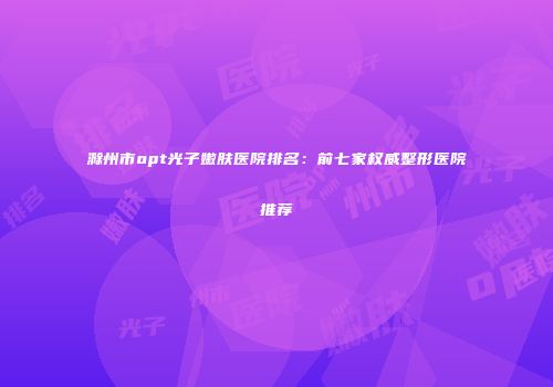 滁州市opt光子嫩肤医院排名：前七家权威整形医院推荐