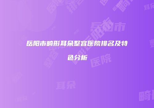 岳阳市畸形耳朵整容医院排名及特色分析