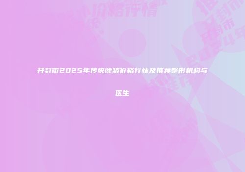 开封市2025年传统除皱价格行情及推荐整形机构与医生