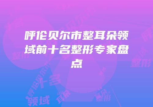 呼伦贝尔市整耳朵领域前十名整形专家盘点