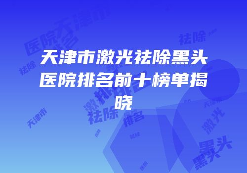 天津市激光祛除黑头医院排名前十榜单揭晓