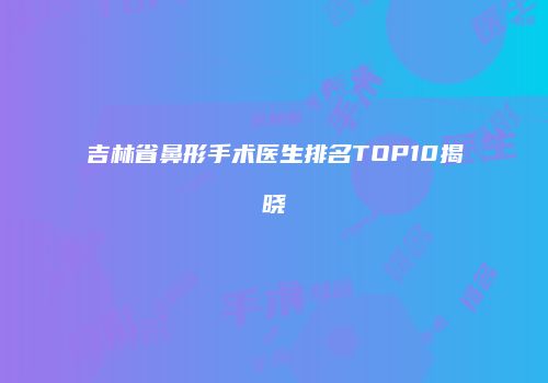 吉林省鼻形手术医生排名TOP10揭晓