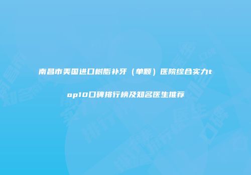 南昌市美国进口树脂补牙（单颗）医院综合实力top10口碑排行榜及知名医生推荐