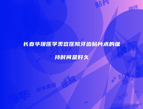 长春华瑷医学美容医院牙齿贴片术的维持时间是好久