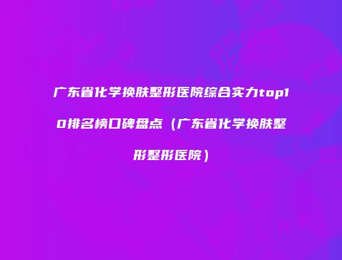 广东省化学换肤整形医院综合实力top10排名榜口碑盘点（广东省化学换肤整形整形医院）