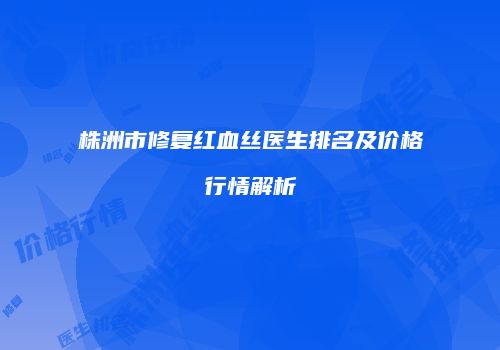 株洲市修复红血丝医生排名及价格行情解析