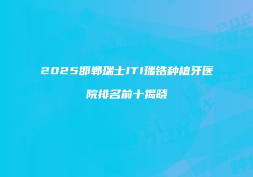 2025邯郸瑞士ITI瑞锆种植牙医院排名前十揭晓