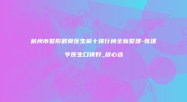 杭州市整形颧骨医生前十排行榜全新整理-张建亨医生口碑好_放心选