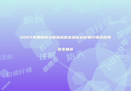 2025年邵阳市注射玻尿酸去抬头纹价格行情及医院医生推荐