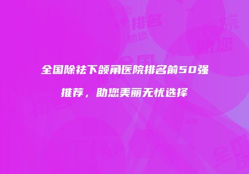 全国除祛下颌角医院排名前50强推荐，助您美丽无忧选择