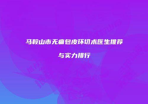 马鞍山市无痛包皮环切术医生推荐与实力排行