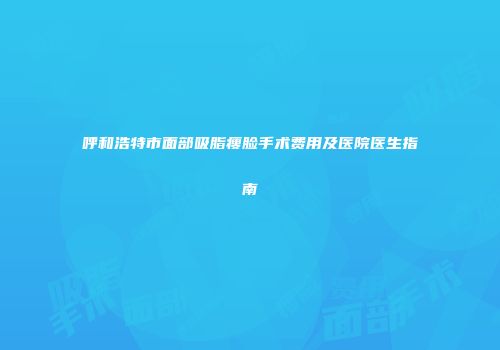 呼和浩特市面部吸脂瘦脸手术费用及医院医生指南