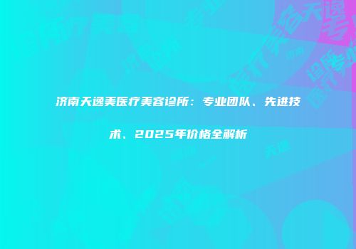 济南天逸美医疗美容诊所：专业团队、先进技术、2025年价格全解析