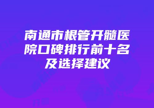 南通市根管开髓医院口碑排行前十名及选择建议