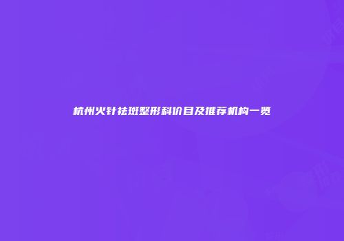 杭州火针祛斑整形科价目及推荐机构一览