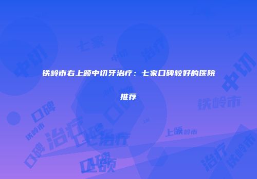 铁岭市右上颌中切牙治疗：七家口碑较好的医院推荐