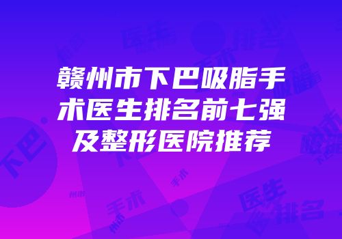 赣州市下巴吸脂手术医生排名前七强及整形医院推荐