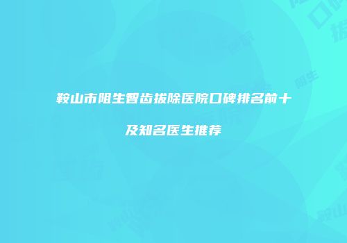 鞍山市阻生智齿拔除医院口碑排名前十及知名医生推荐