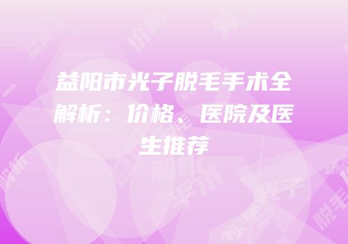 益阳市光子脱毛手术全解析：价格、医院及医生推荐