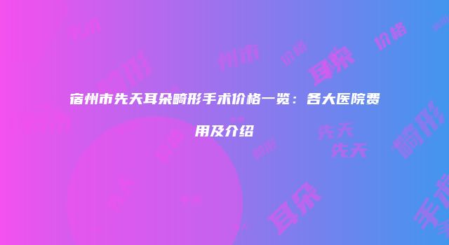宿州市先天耳朵畸形手术价格一览：各大医院费用及介绍