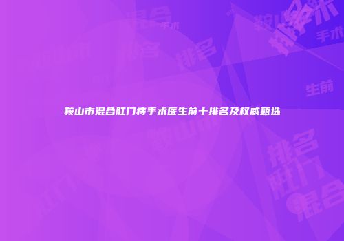 鞍山市混合肛门痔手术医生前十排名及权威甄选