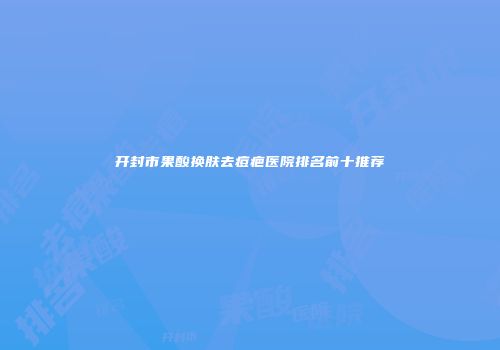 开封市果酸换肤去痘疤医院排名前十推荐