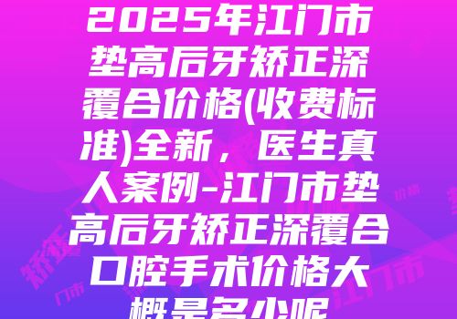 2025年江门市垫高后牙矫正深覆合价格(收费标准)全新，医生真人案例-江门市垫高后牙矫正深覆合口腔手术价格大概是多少呢