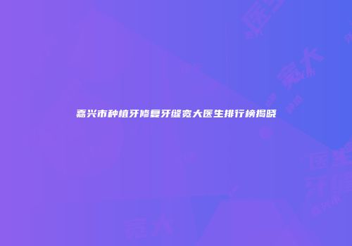 嘉兴市种植牙修复牙缝宽大医生排行榜揭晓