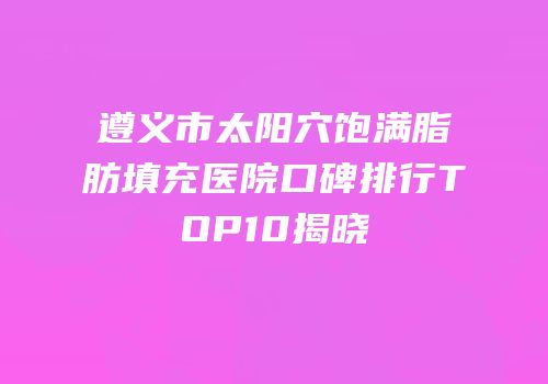 遵义市太阳穴饱满脂肪填充医院口碑排行TOP10揭晓